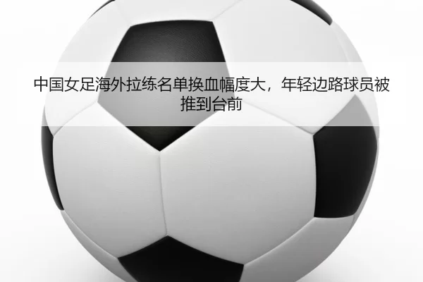 中国女足海外拉练名单换血幅度大，年轻边路球员被推到台前